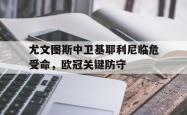 海星体育在线观看-尤文图斯中卫基耶利尼临危受命，欧冠关键防守