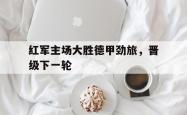 海星体育入口-红军主场大胜德甲劲旅，晋级下一轮