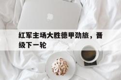 海星体育入口-红军主场大胜德甲劲旅，晋级下一轮