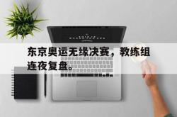 海星体育在线娱乐-东京奥运无缘决赛，教练组连夜复盘。