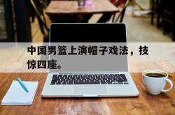 海星体育在线观看-中国男篮上演帽子戏法，技惊四座。