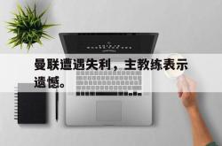海星体育在线娱乐-曼联遭遇失利，主教练表示遗憾。