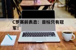 海星体育在线观看-C罗赛前表态：目标只有冠军！