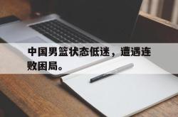 海星体育登录网站-中国男篮状态低迷，遭遇连败困局。