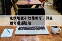 海星体育入口-克罗地亚不敌葡萄牙，佩里西奇遭遇尴尬
