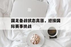海星体育登录网站-国足备战状态高涨，迎接国际赛事挑战