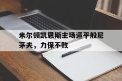 海星体育在线观看-米尔顿凯恩斯主场逼平般尼茅夫，力保不败