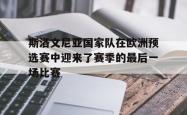 海星体育在线娱乐-斯洛文尼亚国家队在欧洲预选赛中迎来了赛季的最后一场比赛