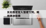 海星体育登录网站-瓦伦西亚踏入强者行列，期待再创佳绩