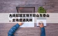 海星体育在线观看-大连超越主场不敌山东泰山，主场遭遇失利