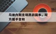 海星体育在线观看-乌迪内斯主场激战国米，双方握手言和