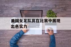 海星体育登录网站-美国女足队员在比赛中展现出色实力