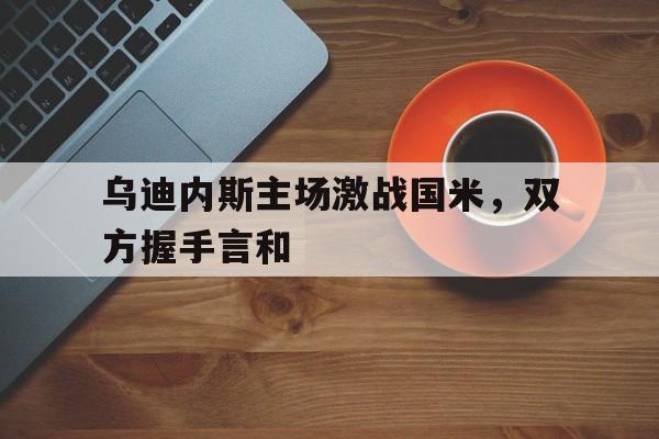 乌迪内斯主场激战国米，双方握手言和